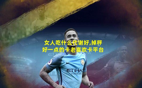 女人吃什么代谢好,掉秤好一点的卡老喜欢卡平台