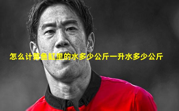 怎么计算鱼缸里的水多少公斤一升水多少公斤