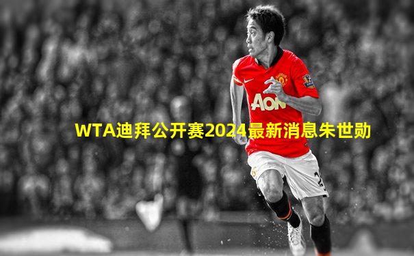 WTA迪拜公开赛2024最新消息朱世勋