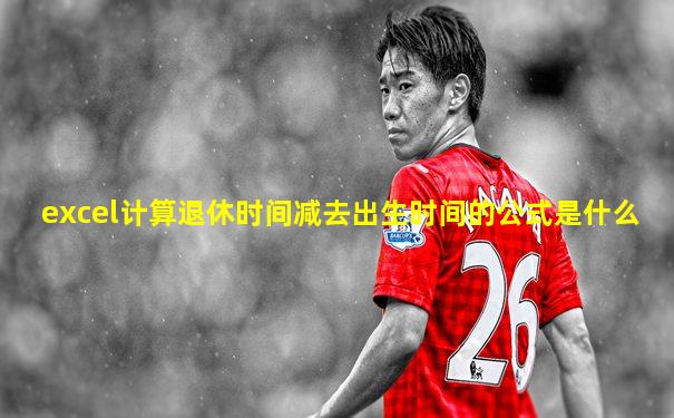 excel计算退休时间减去出生时间的公式是什么