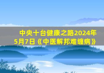 中央十台健康之路2024年5月7日《中医解邦难缠病》