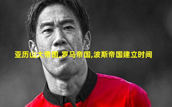 亚历山大帝国,罗马帝国,波斯帝国建立时间