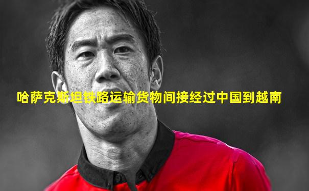 哈萨克斯坦铁路运输货物间接经过中国到越南