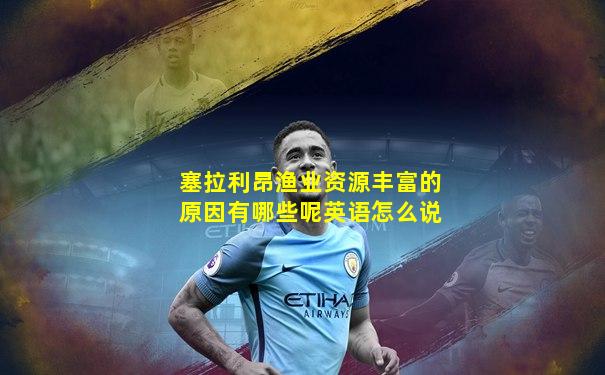 塞拉利昂渔业资源丰富的原因有哪些呢英语怎么说