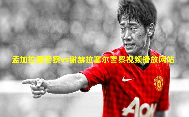 孟加拉国警察vs谢赫拉塞尔警察视频播放网站