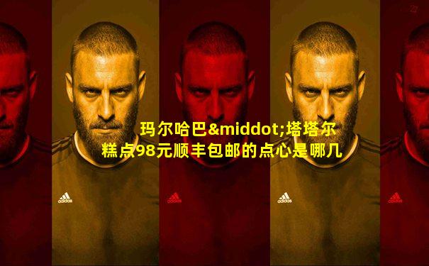 玛尔哈巴·塔塔尔糕点98元顺丰包邮的点心是哪几种