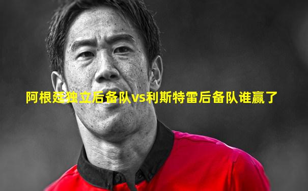 阿根廷独立后备队vs利斯特雷后备队谁赢了